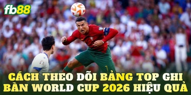 Cách theo dõi bảng top ghi bàn World Cup 2026 hiệu quả
